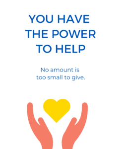 YOU HAVE THE POWER TO HELP No amount is too small to give.